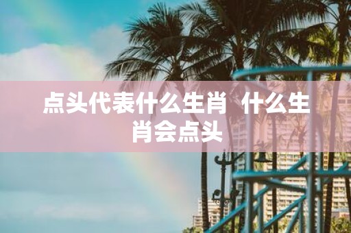 点头代表什么生肖 什么生肖会点头