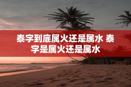 泰字到底属火还是属水 泰字是属火还是属水
