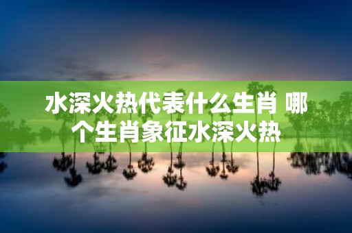 水深火热代表什么生肖 哪个生肖象征水深火热