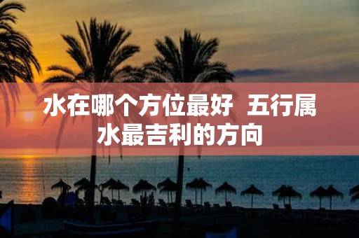 水在哪个方位最好 五行属水最吉利的方向