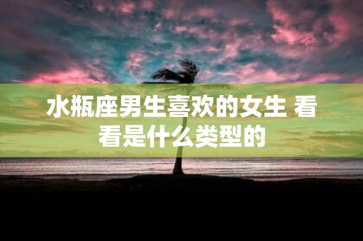 水瓶座男生喜欢的女生 看看是什么类型的
