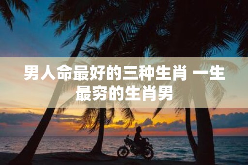 男人命最好的三种生肖 一生最穷的生肖男