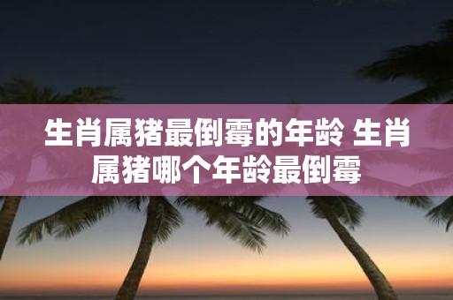 生肖属猪最倒霉的年龄 生肖属猪哪个年龄最倒霉