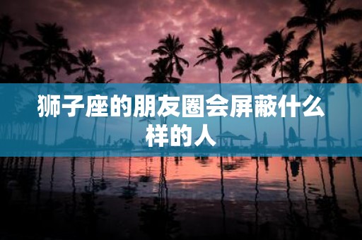 狮子座的朋友圈会屏蔽什么样的人