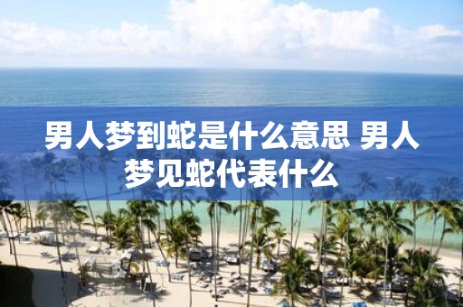 男人梦到蛇是什么意思 男人梦见蛇代表什么