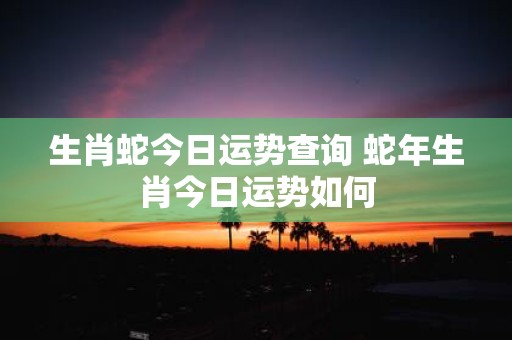 生肖蛇今日运势查询 蛇年生肖今日运势如何