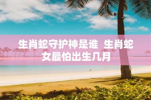 生肖蛇守护神是谁 生肖蛇女最怕出生几月