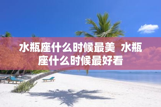 水瓶座什么时候最美 水瓶座什么时候最好看