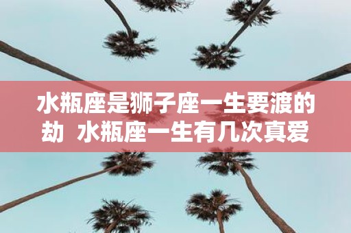 水瓶座是狮子座一生要渡的劫 水瓶座一生有几次真爱