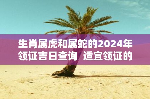 生肖属虎和属蛇的2025年领证吉日查询 适宜领证的好日子
