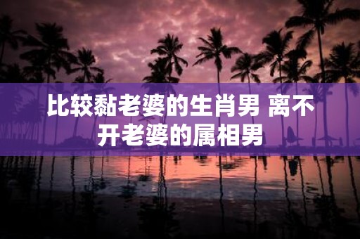比较黏老婆的生肖男 离不开老婆的属相男