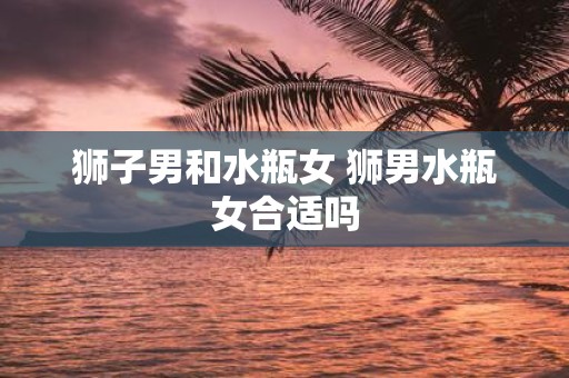 狮子男和水瓶女 狮男水瓶女合适吗