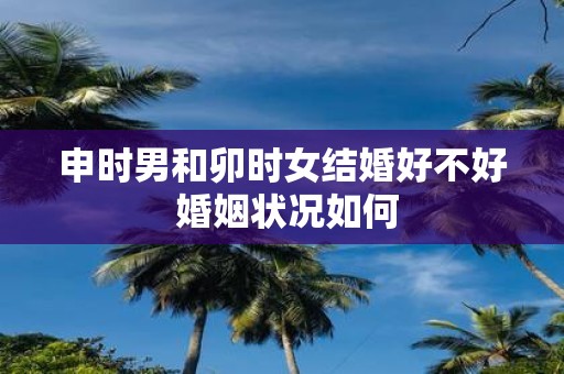 申时男和卯时女结婚好不好 婚姻状况如何