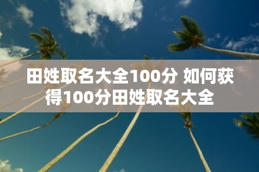 田姓取名大全100分 如何获得100分田姓取名大全