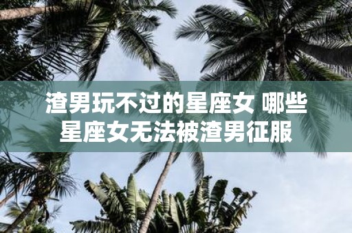 渣男玩不过的星座女 哪些星座女无法被渣男征服