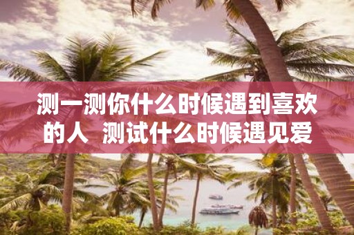 测一测你什么时候遇到喜欢的人 测试什么时候遇见爱情