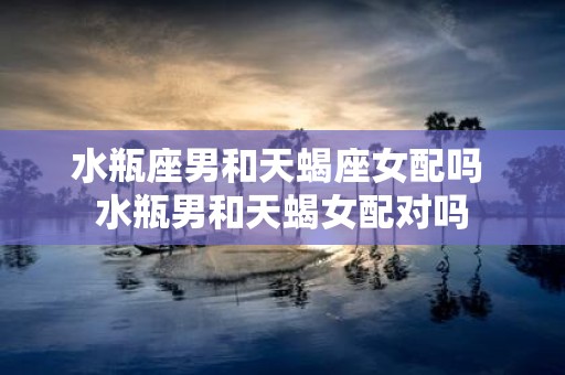 水瓶座男和天蝎座女配吗 水瓶男和天蝎女配对吗