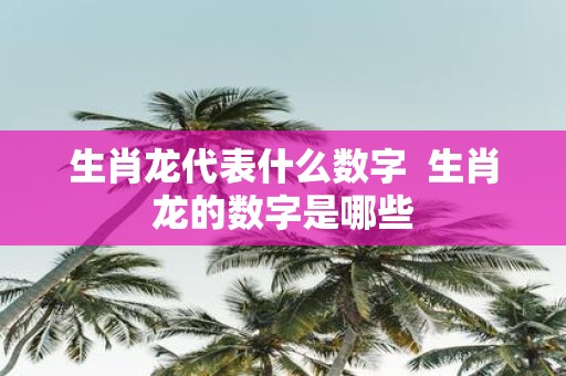 生肖龙代表什么数字 生肖龙的数字是哪些 生肖龙代表什么数字 生肖龙的数字是哪些