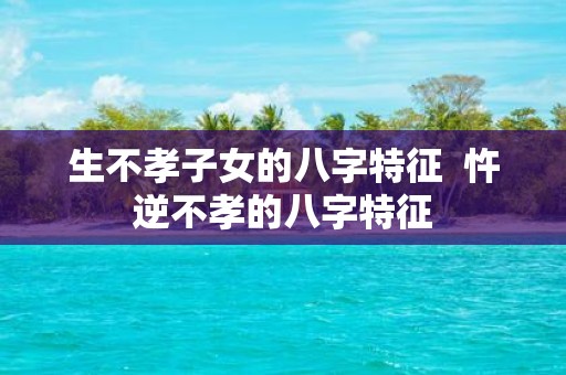 生不孝子女的八字特征 忤逆不孝的八字特征