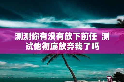 测测你有没有放下前任 测试他彻底放弃我了吗