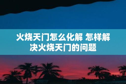 火烧天门怎么化解 怎样解决火烧天门的问题