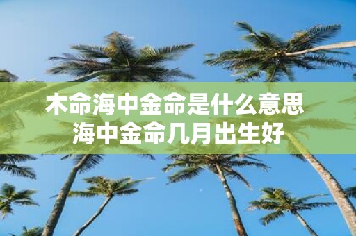 木命海中金命是什么意思 海中金命几月出生好