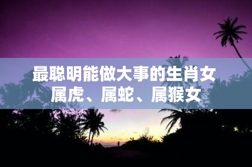最聪明能做大事的生肖女 属虎、属蛇、属猴女