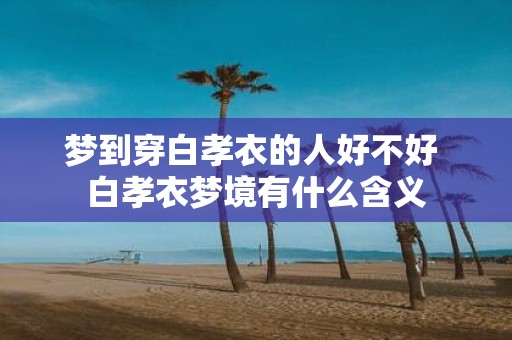 梦到穿白孝衣的人好不好 白孝衣梦境有什么含义
