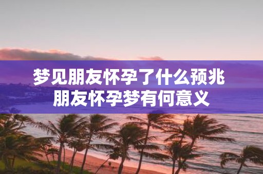 梦见朋友怀孕了什么预兆 朋友怀孕梦有何意义