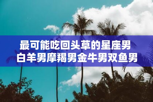 最可能吃回头草的星座男 白羊男摩羯男金牛男双鱼男