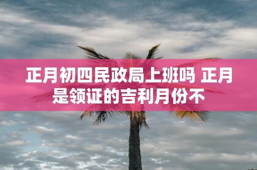 正月初四民政局上班吗 正月是领证的吉利月份不