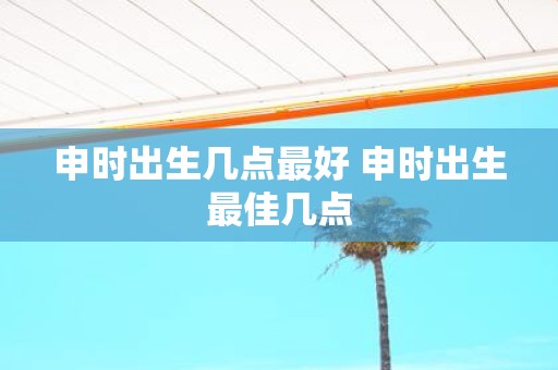 申时出生几点最好 申时出生最佳几点