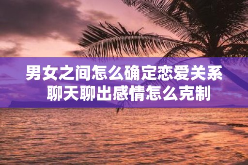 男女之间怎么确定恋爱关系 聊天聊出感情怎么克制