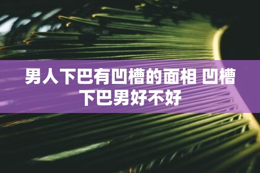 男人下巴有凹槽的面相 凹槽下巴男好不好