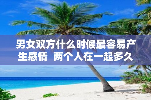 男女双方什么时候最容易产生感情 两个人在一起多久会产生感情