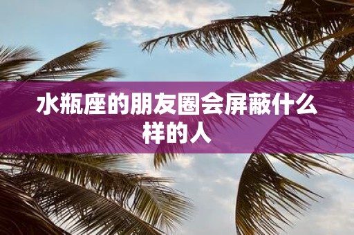 水瓶座的朋友圈会屏蔽什么样的人