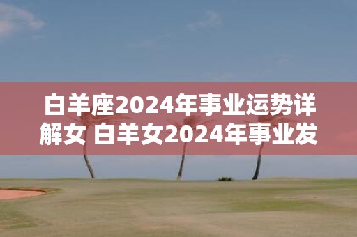 白羊座2025年事业运势详解女 白羊女2025年事业发展如何