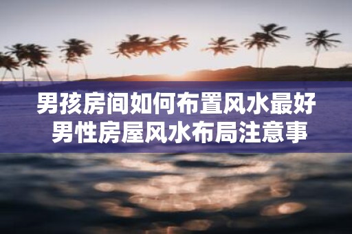 男孩房间如何布置风水最好 男性房屋风水布局注意事项