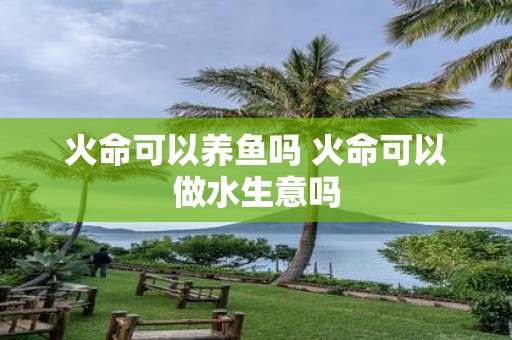 火命可以养鱼吗 火命可以做水生意吗