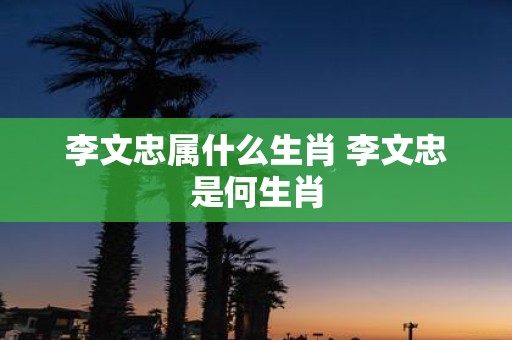 李文忠属什么生肖 李文忠是何生肖