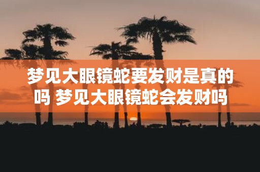 梦见大眼镜蛇要发财是真的吗 梦见大眼镜蛇会发财吗