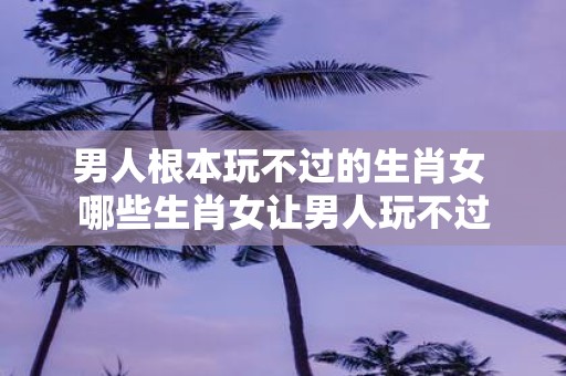男人根本玩不过的生肖女 哪些生肖女让男人玩不过