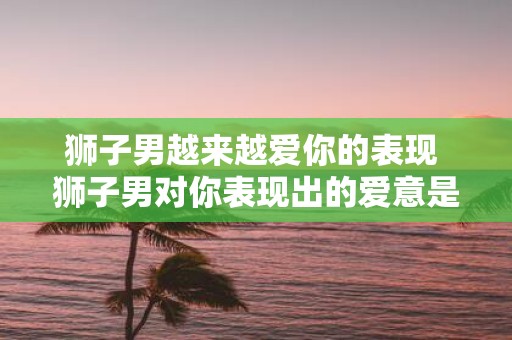 狮子男越来越爱你的表现 狮子男对你表现出的爱意是否增加