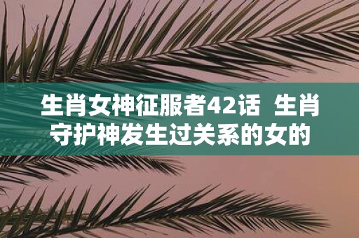 生肖女神征服者42话 生肖守护神发生过关系的女的