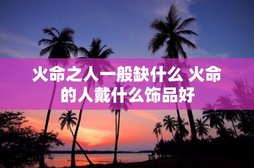 火命之人一般缺什么 火命的人戴什么饰品好