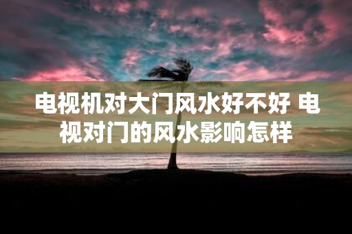 电视机对大门风水好不好 电视对门的风水影响怎样