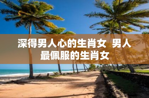 深得男人心的生肖女 男人最佩服的生肖女