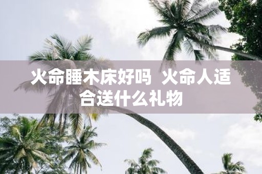 火命睡木床好吗 火命人适合送什么礼物