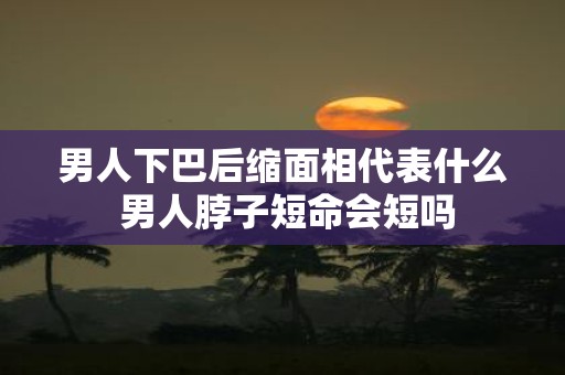 男人下巴后缩面相代表什么 男人脖子短命会短吗
