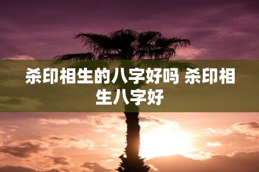杀印相生的八字好吗 杀印相生八字好